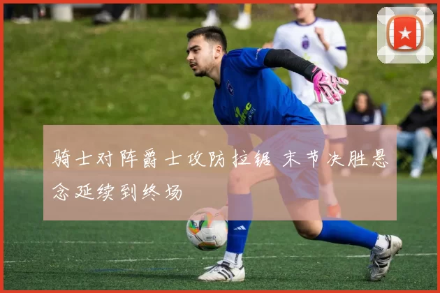 骑士对阵爵士攻防拉锯 末节决胜悬念延续到终场