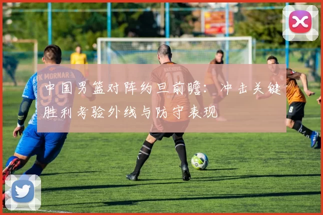 中国男篮对阵约旦前瞻：冲击关键胜利考验外线与防守表现