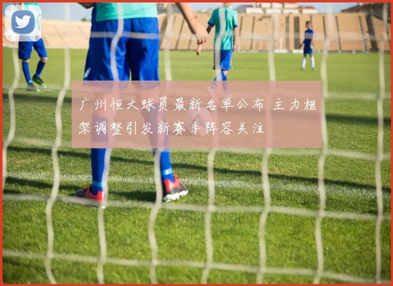 广州恒大球员最新名单公布 主力框架调整引发新赛季阵容关注