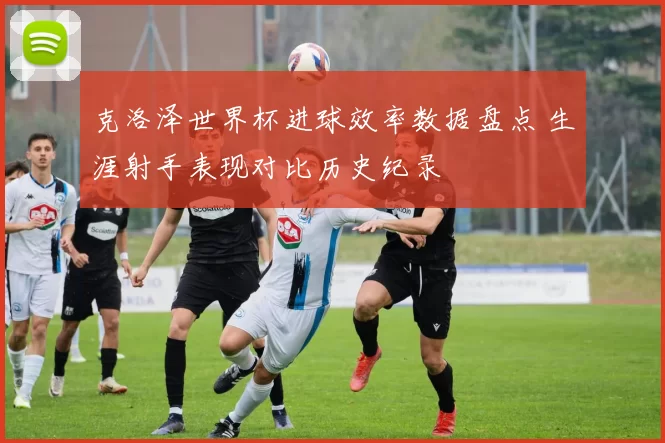 克洛泽世界杯进球效率数据盘点 生涯射手表现对比历史纪录