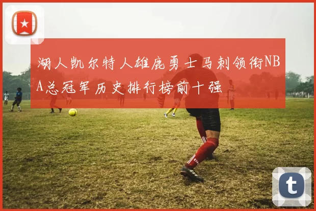 湖人凯尔特人雄鹿勇士马刺领衔NBA总冠军历史排行榜前十强
