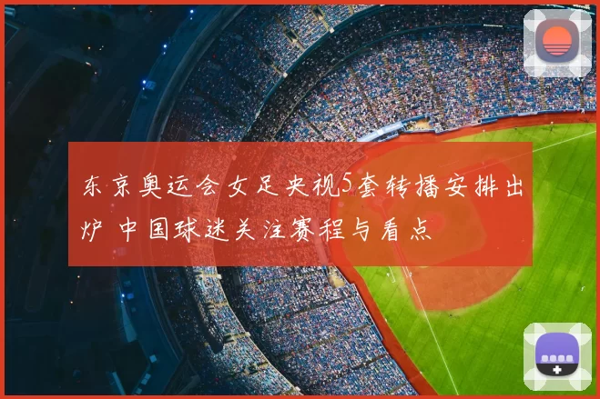 东京奥运会女足央视5套转播安排出炉 中国球迷关注赛程与看点
