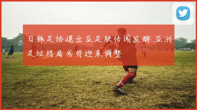 日韩足协退出亚足联传闻发酵 亚洲足坛格局或将迎来调整