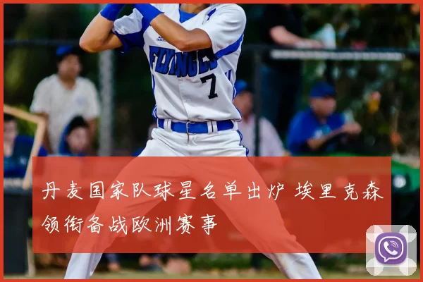 丹麦国家队球星名单出炉 埃里克森领衔备战欧洲赛事