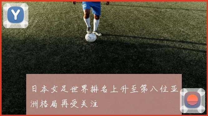 日本女足世界排名上升至第八位亚洲格局再受关注