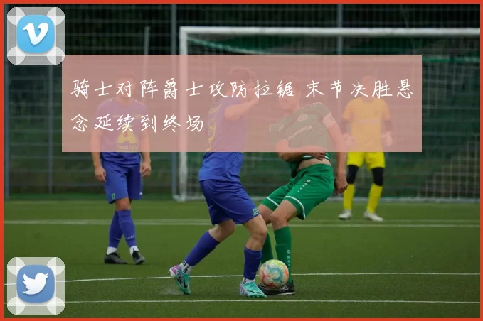 骑士对阵爵士攻防拉锯 末节决胜悬念延续到终场