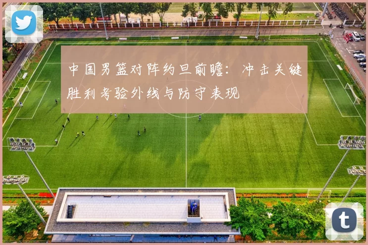 中国男篮对阵约旦前瞻：冲击关键胜利考验外线与防守表现