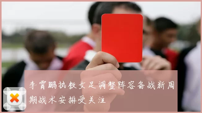 李霄鹏执教女足调整阵容备战新周期战术安排受关注