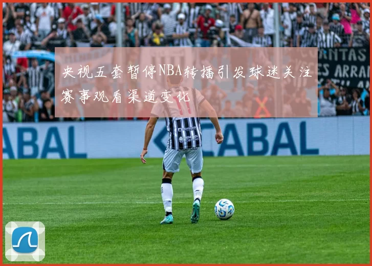 央视五套暂停NBA转播引发球迷关注赛事观看渠道变化
