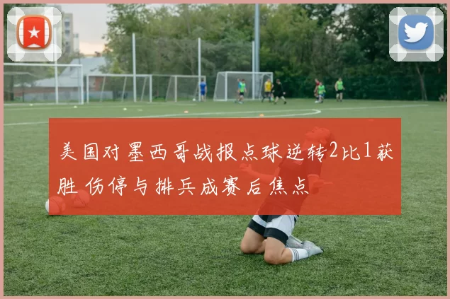 美国对墨西哥战报点球逆转2比1获胜 伤停与排兵成赛后焦点
