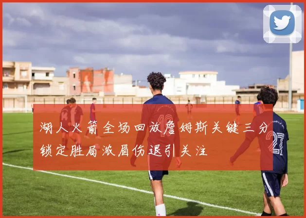 湖人火箭全场回放詹姆斯关键三分锁定胜局浓眉伤退引关注