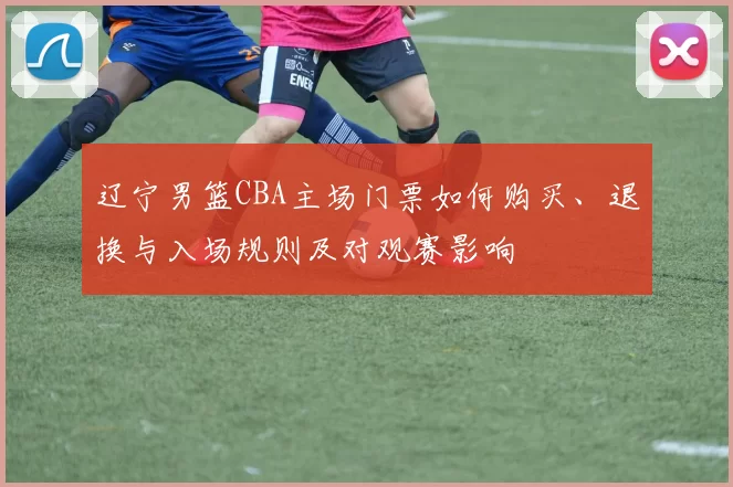 辽宁男篮CBA主场门票如何购买、退换与入场规则及对观赛影响