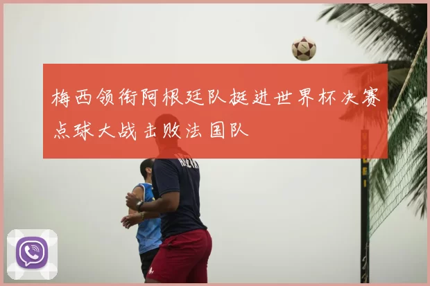 梅西领衔阿根廷队挺进世界杯决赛点球大战击败法国队