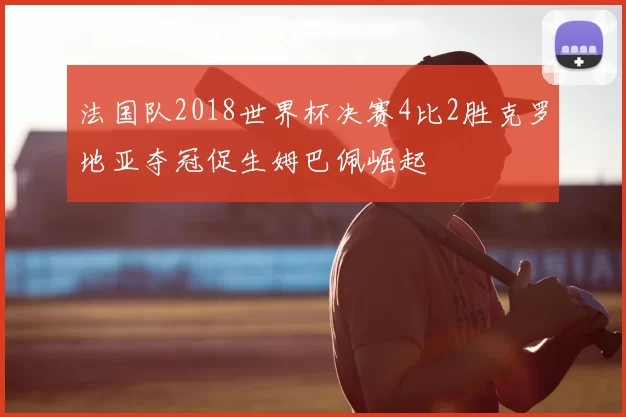 法国队2018世界杯决赛4比2胜克罗地亚夺冠促生姆巴佩崛起