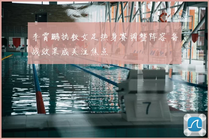 李霄鹏执教女足热身赛调整阵容 备战效果成关注焦点