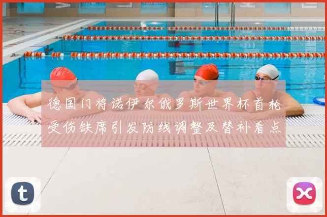 德国门将诺伊尔俄罗斯世界杯首轮受伤缺席引发防线调整及替补看点