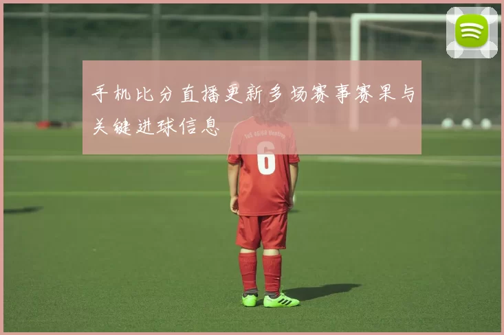 手机比分直播更新多场赛事赛果与关键进球信息