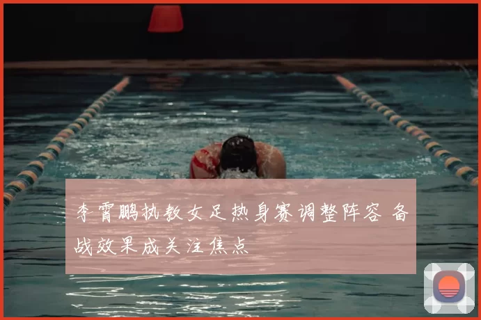 李霄鹏执教女足热身赛调整阵容 备战效果成关注焦点