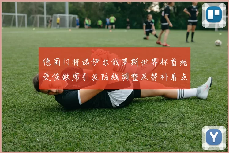 德国门将诺伊尔俄罗斯世界杯首轮受伤缺席引发防线调整及替补看点