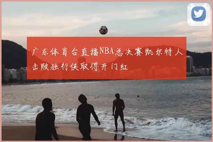 广东体育台直播NBA总决赛凯尔特人击败独行侠取得开门红