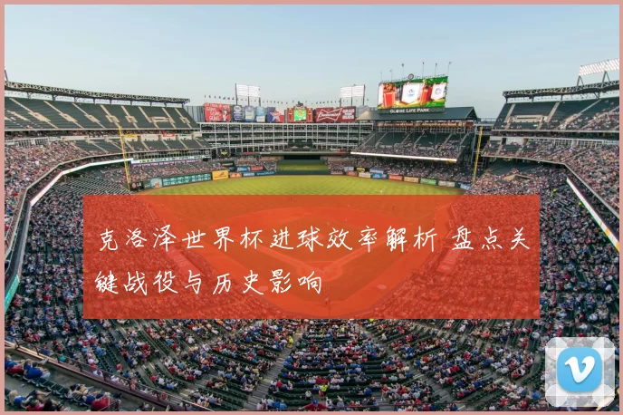 克洛泽世界杯进球效率解析 盘点关键战役与历史影响