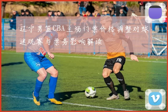 辽宁男篮CBA主场门票价格调整对球迷观赛与票务影响解读