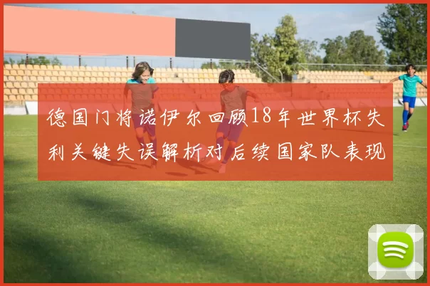 德国门将诺伊尔回顾18年世界杯失利关键失误解析对后续国家队表现影响