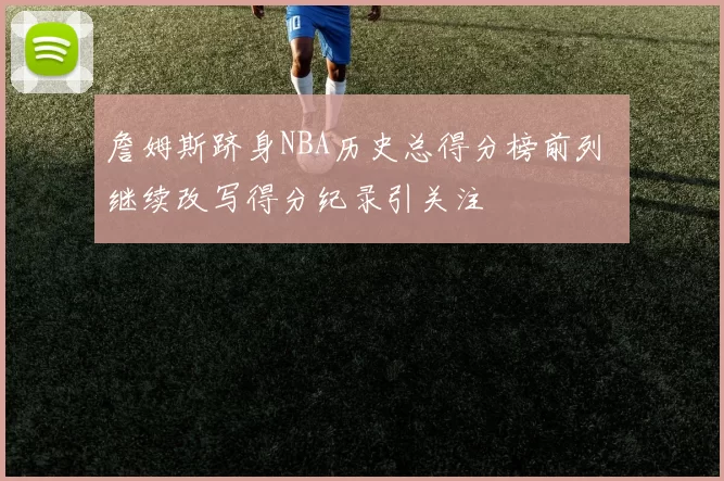 詹姆斯跻身NBA历史总得分榜前列 继续改写得分纪录引关注