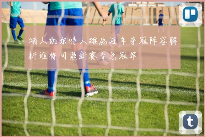 湖人凯尔特人雄鹿近年夺冠阵容解析谁将问鼎新赛季总冠军