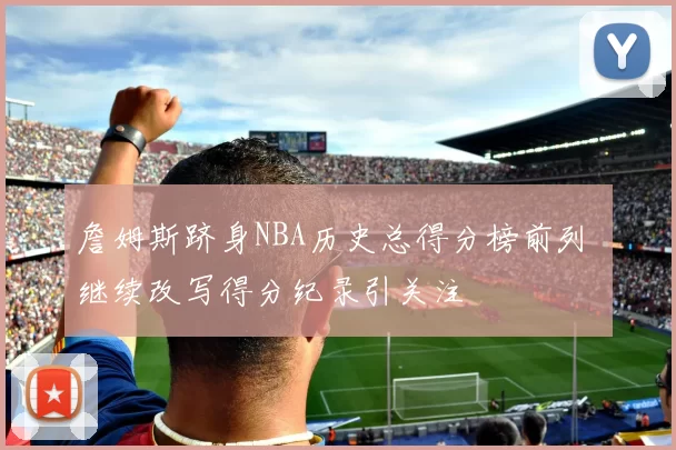 詹姆斯跻身NBA历史总得分榜前列 继续改写得分纪录引关注