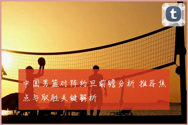 中国男篮对阵约旦前瞻分析 推荐焦点与取胜关键解析