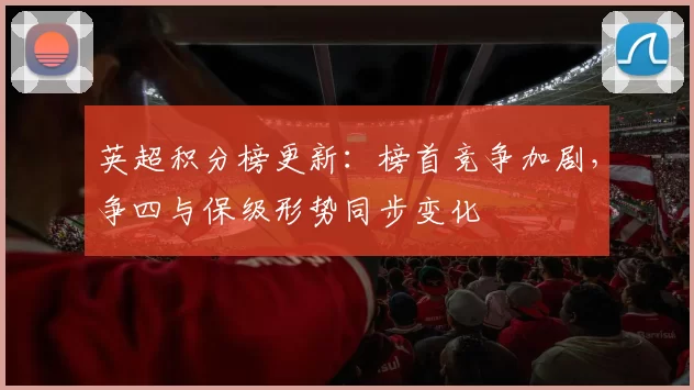 英超积分榜更新：榜首竞争加剧，争四与保级形势同步变化