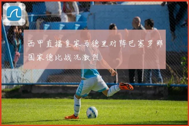 西甲直播皇家马德里对阵巴塞罗那国家德比战况激烈