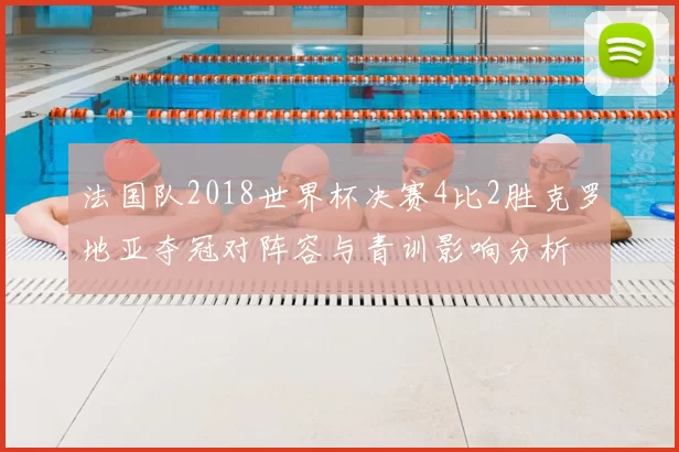 法国队2018世界杯决赛4比2胜克罗地亚夺冠对阵容与青训影响分析