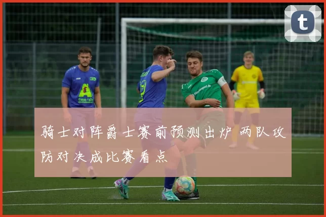 骑士对阵爵士赛前预测出炉 两队攻防对决成比赛看点