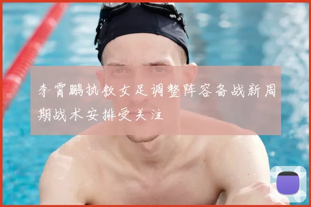 李霄鹏执教女足调整阵容备战新周期战术安排受关注