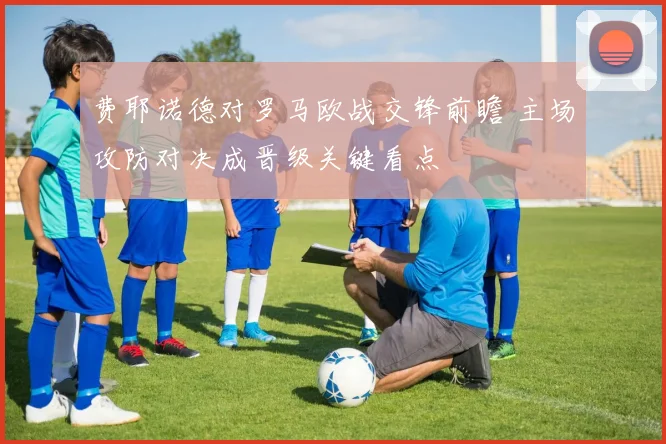 费耶诺德对罗马欧战交锋前瞻 主场攻防对决成晋级关键看点