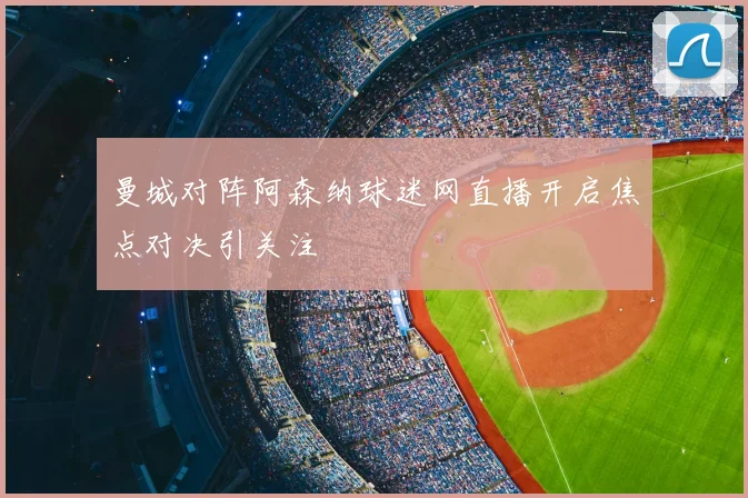 曼城对阵阿森纳球迷网直播开启焦点对决引关注