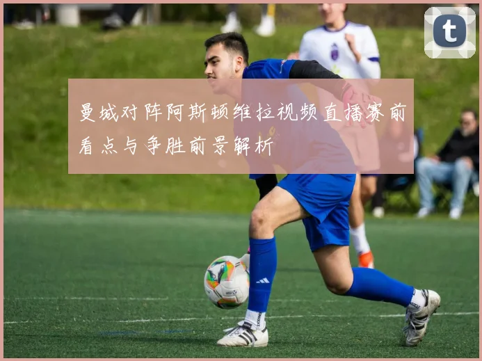 曼城对阵阿斯顿维拉视频直播赛前看点与争胜前景解析