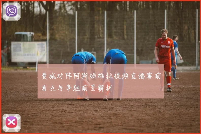 曼城对阵阿斯顿维拉视频直播赛前看点与争胜前景解析