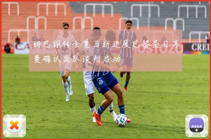 姆巴佩转会皇马新进展巴黎圣日耳曼确认离队谈判启动