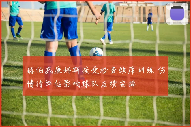 赫伯威廉姆斯接受检查缺席训练 伤情待评估影响球队后续安排