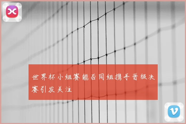 世界杯小组赛能否同组携手晋级决赛引发关注