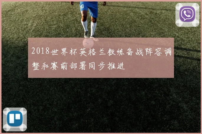 2018世界杯英格兰教练备战阵容调整和赛前部署同步推进